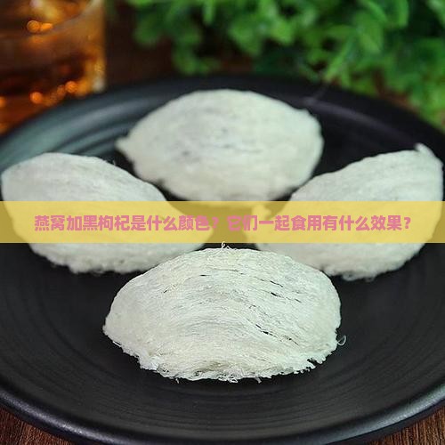 燕窝加黑枸杞是什么颜色？它们一起食用有什么效果？