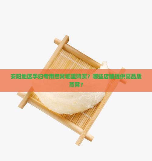 安阳地区孕妇专用燕窝哪里购买？哪些店铺提供高品质燕窝？