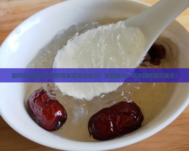 如何通过自制冰糖燕窝实现高效美白？掌握秘诀，解决肌肤暗沉痛点！