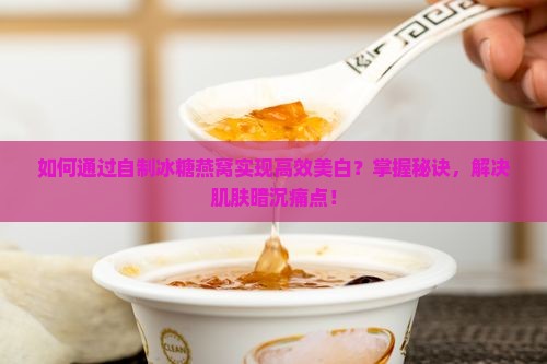 如何通过自制冰糖燕窝实现高效美白？掌握秘诀，解决肌肤暗沉痛点！