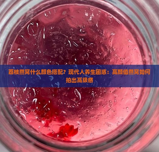 荔枝燕窝什么颜色搭配？现代人养生困惑：高颜值燕窝如何拍出高级感