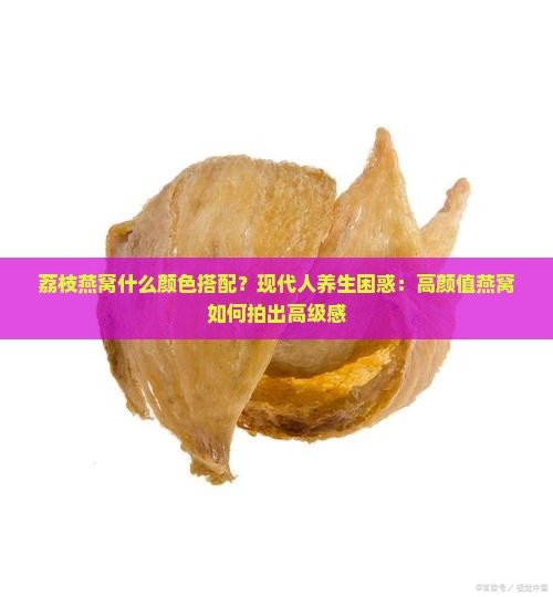 荔枝燕窝什么颜色搭配？现代人养生困惑：高颜值燕窝如何拍出高级感