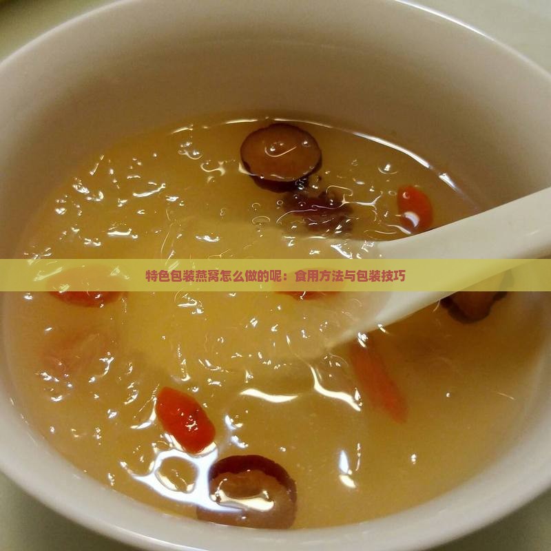 特色包装燕窝怎么做的呢：食用方法与包装技巧