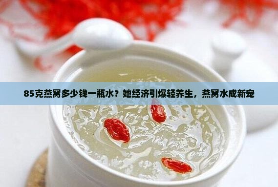 85克燕窝多少钱一瓶水？她经济引爆轻养生，燕窝水成新宠