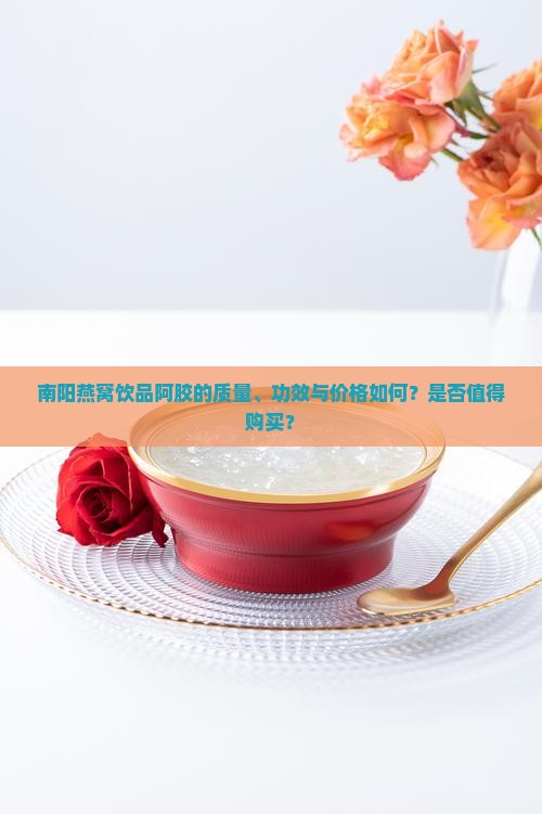 南阳燕窝饮品阿胶的质量、功效与价格如何？是否值得购买？