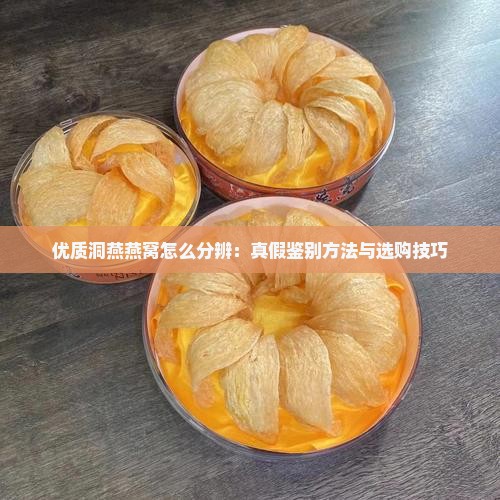 优质洞燕燕窝怎么分辨：真假鉴别方法与选购技巧
