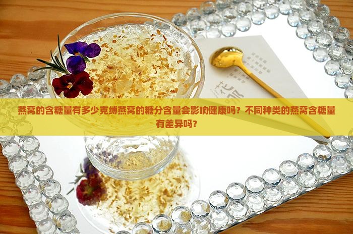燕窝的含糖量有多少克缚燕窝的糖分含量会影响健康吗？不同种类的燕窝含糖量有差异吗？