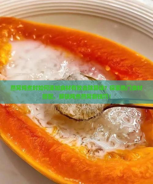 燕窝炖煮时如何添加食材有效去除异味？探索热门食材搭配，解锁炖煮燕窝新技巧！