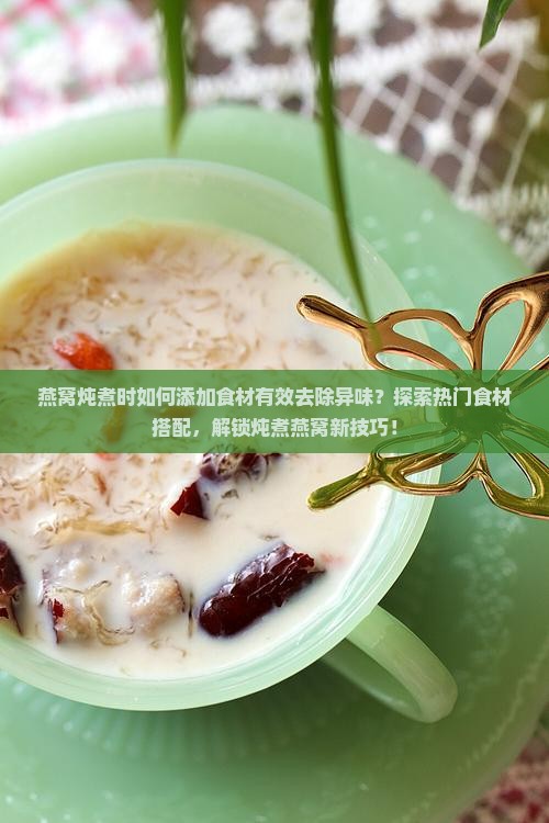 燕窝炖煮时如何添加食材有效去除异味？探索热门食材搭配，解锁炖煮燕窝新技巧！