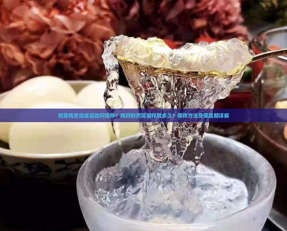 燕窝炖煮完成后如何保存？炖好的燕窝能存放多久？保存方法及保质期详解