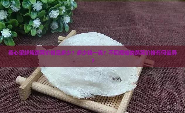 燕心望鲜炖燕窝价格是多少？多少钱一克？不同规格的燕窝价格有何差异？