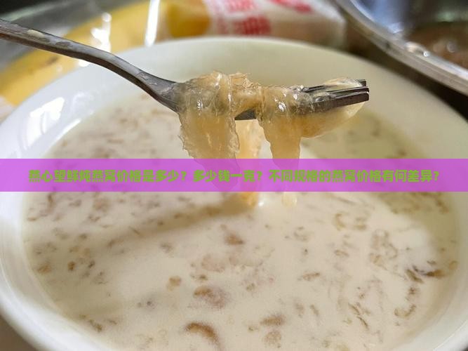 燕心望鲜炖燕窝价格是多少？多少钱一克？不同规格的燕窝价格有何差异？