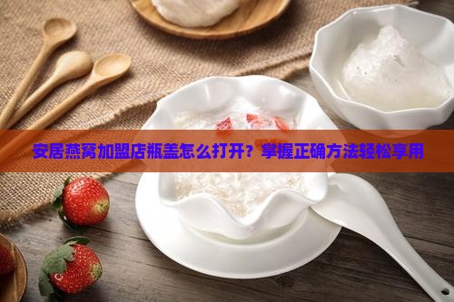 安居燕窝加盟店瓶盖怎么打开？掌握正确方法轻松享用