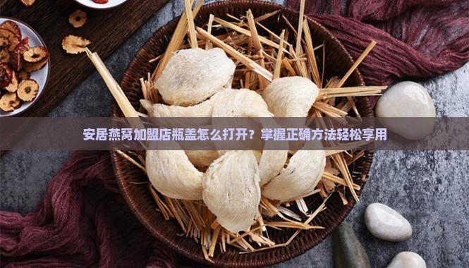 安居燕窝加盟店瓶盖怎么打开？掌握正确方法轻松享用