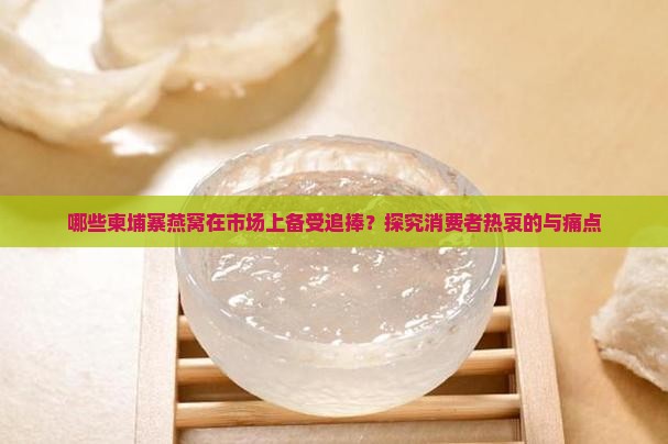 哪些柬埔寨燕窝在市场上备受追捧?探究消费者热衷的与痛点 哪些柬埔寨燕窝在市场上备受追捧?探究消费者热衷的与痛点