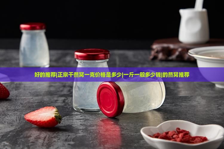 好的推荐|正宗干燕窝一克价格是多少|一斤一般多少钱|的燕窝推荐