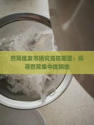 燕窝批发市场究竟在哪里：探寻燕窝集中批销地