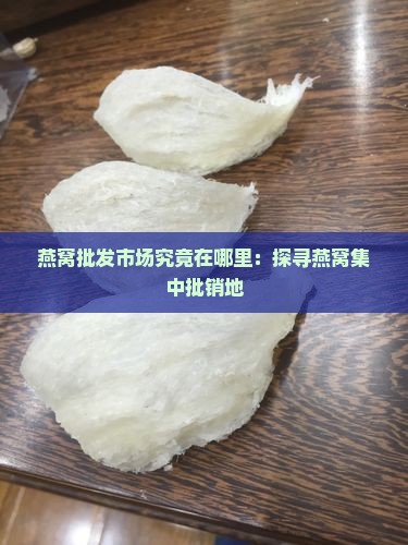 燕窝批发市场究竟在哪里：探寻燕窝集中批销地