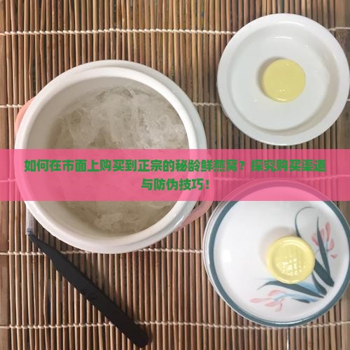 如何在市面上购买到正宗的秘龄鲜燕窝？探究购买渠道与防伪技巧！