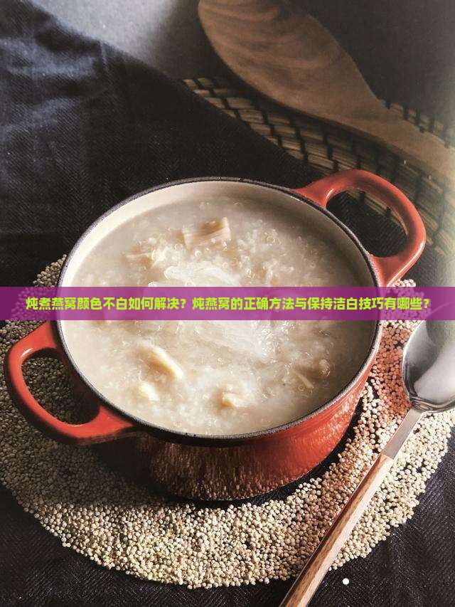 炖煮燕窝颜色不白如何解决？炖燕窝的正确方法与保持洁白技巧有哪些？
