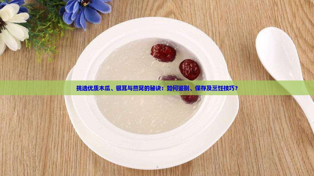 挑选优质木瓜、银耳与燕窝的秘诀：如何鉴别、保存及烹饪技巧？