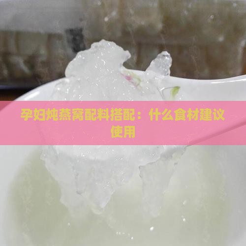 孕妇炖燕窝配料搭配：什么食材建议使用
