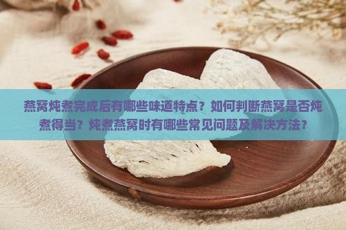 燕窝炖煮完成后有哪些味道特点？如何判断燕窝是否炖煮得当？炖煮燕窝时有哪些常见问题及解决方法？
