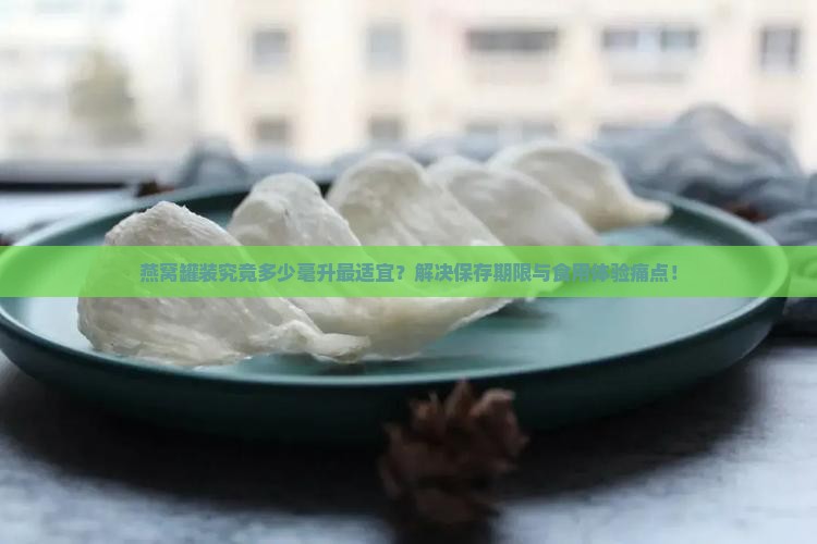 燕窝罐装究竟多少毫升最适宜？解决保存期限与食用体验痛点！