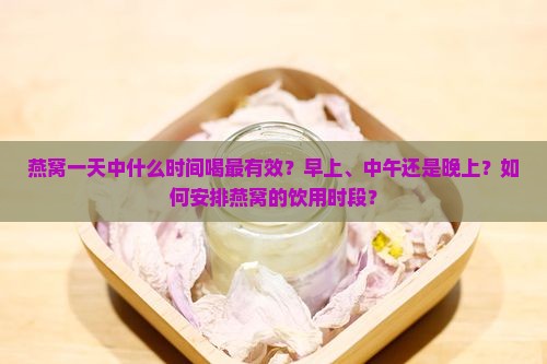 燕窝一天中什么时间喝最有效？早上、中午还是晚上？如何安排燕窝的饮用时段？