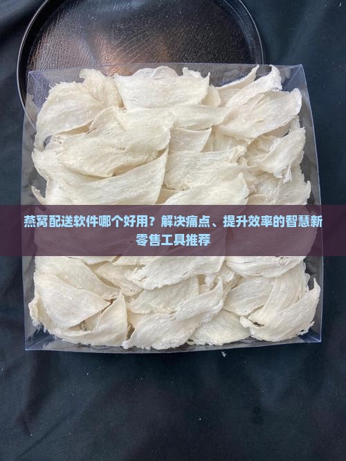 燕窝配送软件哪个好用？解决痛点、提升效率的智慧新零售工具推荐