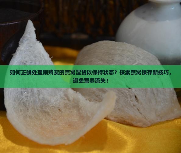 如何正确处理刚购买的燕窝湿货以保持状态？探索燕窝保存新技巧，避免营养流失！