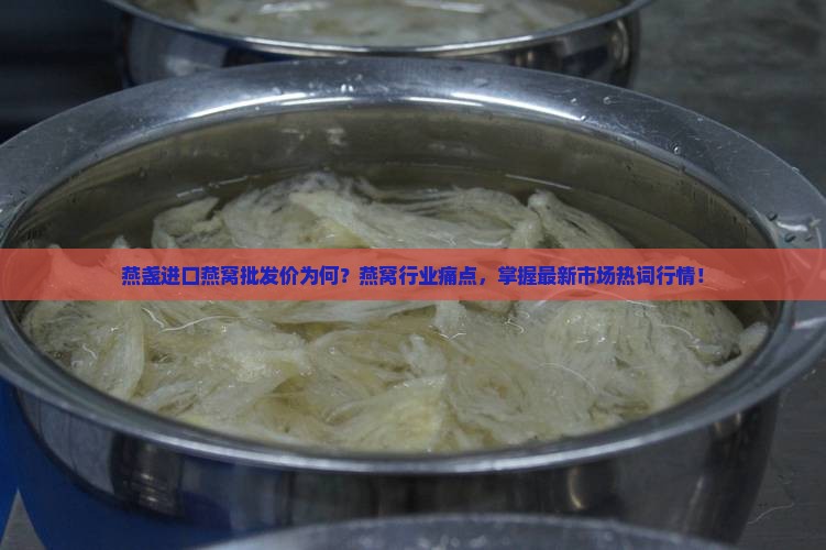 燕盏进口燕窝批发价为何？燕窝行业痛点，掌握最新市场热词行情！