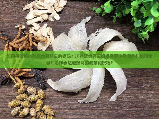 如何得体地送燕窝给男朋友的妈妈？送燕窝给男友妈妈需要注意哪些礼仪和禁忌？怎样表达送燕窝的诚意和祝福？