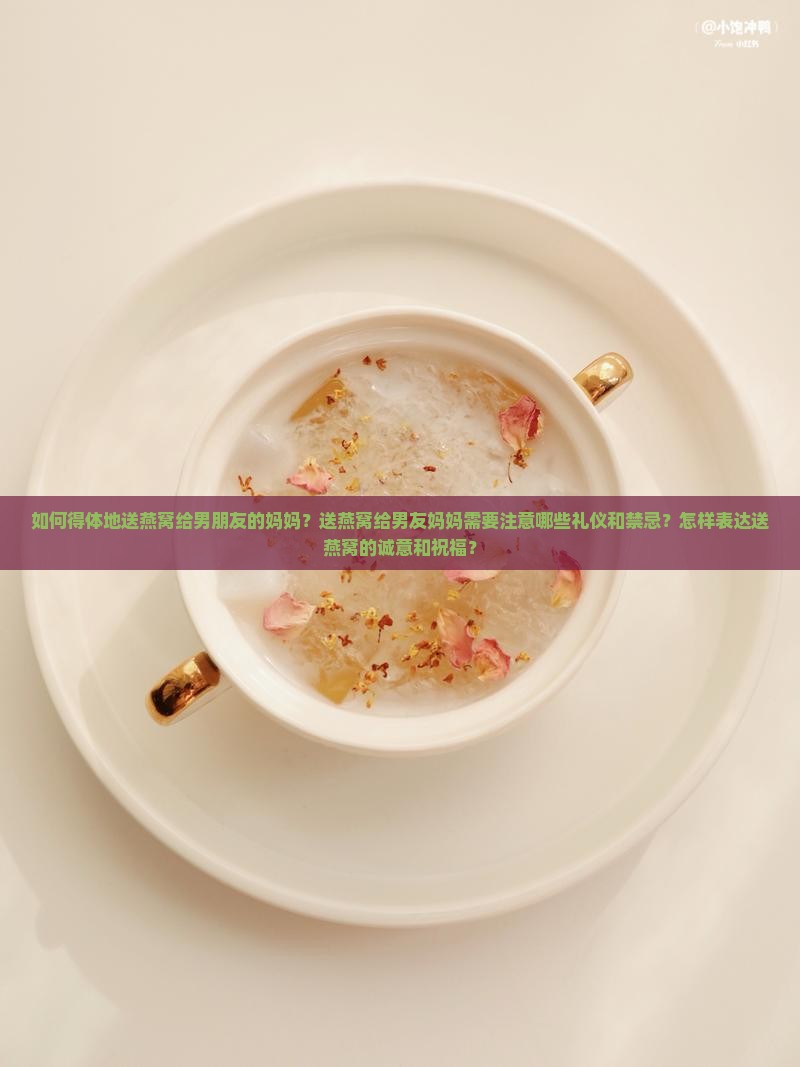 如何得体地送燕窝给男朋友的妈妈？送燕窝给男友妈妈需要注意哪些礼仪和禁忌？怎样表达送燕窝的诚意和祝福？
