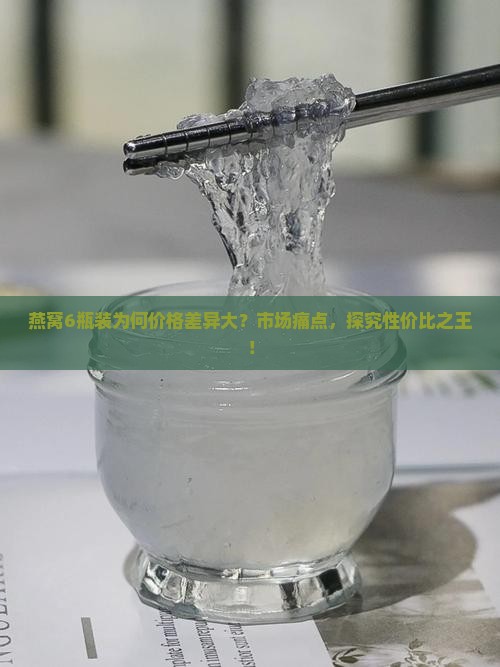 燕窝6瓶装为何价格差异大？市场痛点，探究性价比之王！