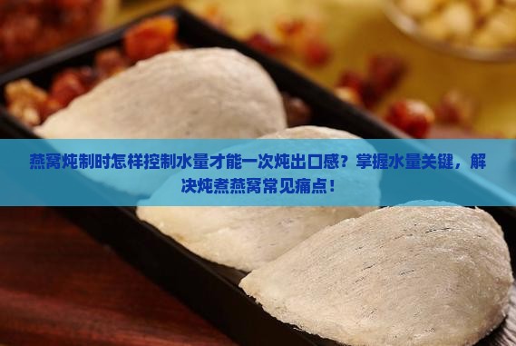 燕窝炖制时怎样控制水量才能一次炖出口感？掌握水量关键，解决炖煮燕窝常见痛点！