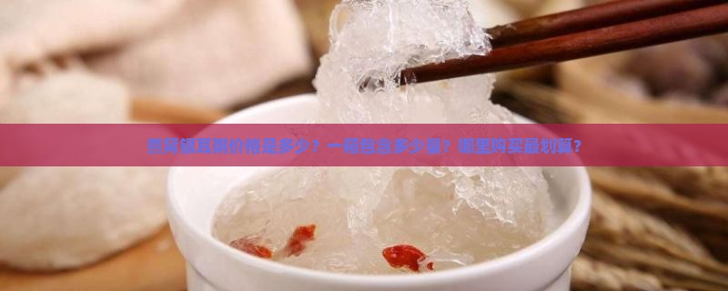 燕窝银耳粥价格是多少？一箱包含多少量？哪里购买最划算？