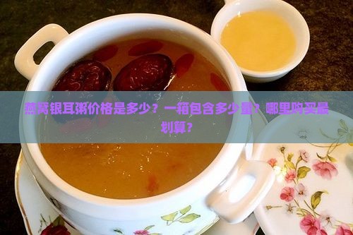 燕窝银耳粥价格是多少？一箱包含多少量？哪里购买最划算？