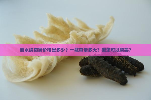 丽水纯燕窝价格是多少？一瓶容量多大？哪里可以购买？