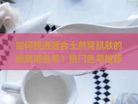 如何挑选适合土燕窝肌肤的粉底液色号？热门色号推荐与痛点解析。