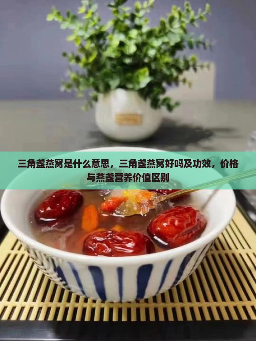 三角盏燕窝是什么意思，三角盏燕窝好吗及功效，价格与燕盏营养价值区别