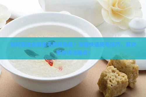 如何高效去除重毛燕窝杂质？掌握快速挑毛技巧，解决繁琐清洁痛点！