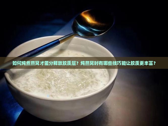 如何炖煮燕窝才匿分释放胶质层？炖燕窝时有哪些技巧能让胶质更丰富？