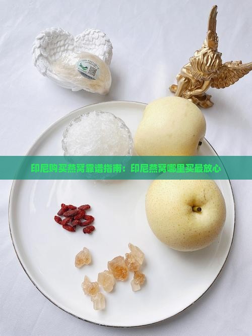 印尼购买燕窝靠谱指南：印尼燕窝哪里买最放心