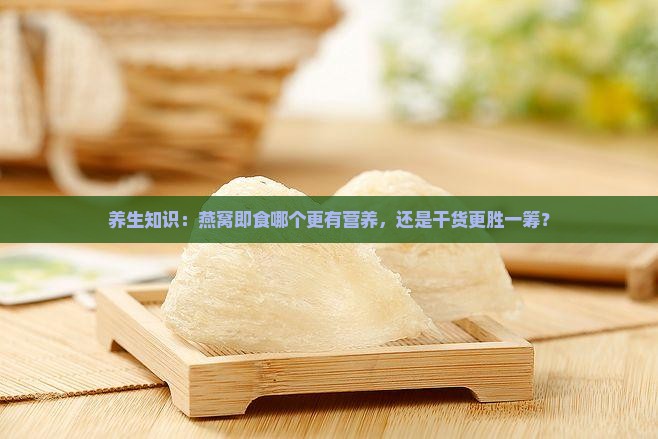 养生知识：燕窝即食哪个更有营养，还是干货更胜一筹？