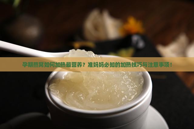 孕期燕窝如何加热最营养？准妈妈必知的加热技巧与注意事项！