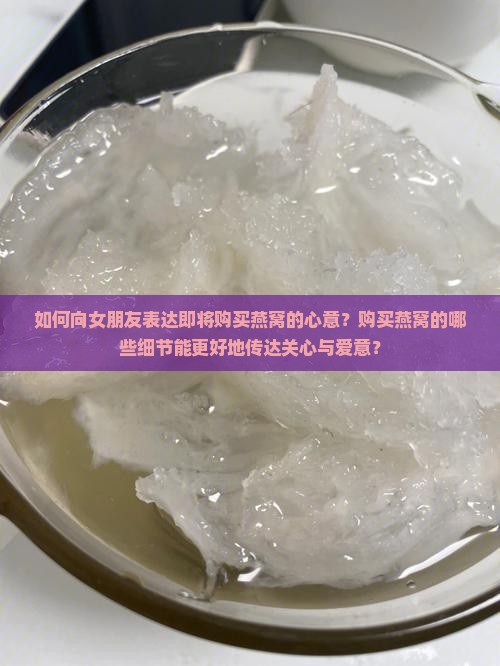 如何向女朋友表达即将购买燕窝的心意？购买燕窝的哪些细节能更好地传达关心与爱意？