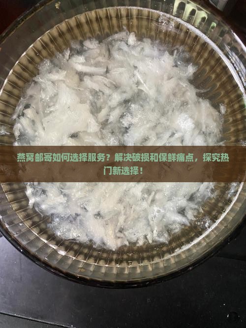 燕窝邮寄如何选择服务？解决破损和保鲜痛点，探究热门新选择！