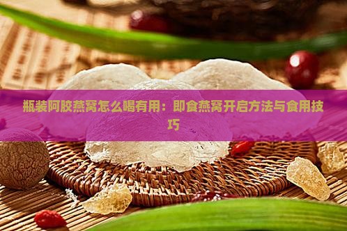 瓶装阿胶燕窝怎么喝有用：即食燕窝开启方法与食用技巧