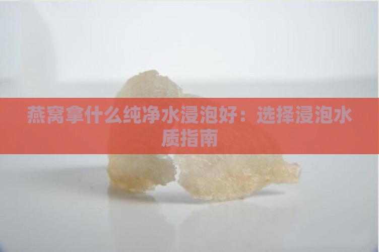 燕窝拿什么纯净水浸泡好：选择浸泡水质指南